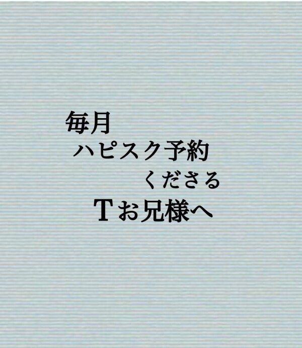 毎月ハピスク予約くださるTお兄様へ